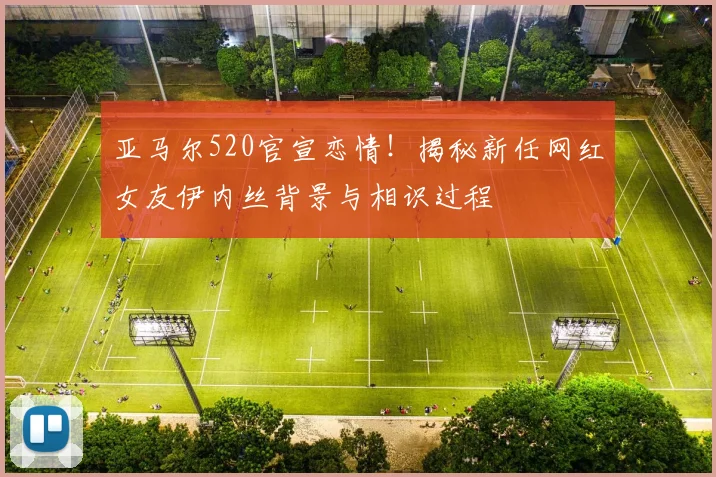 亚马尔520官宣恋情！揭秘新任网红女友伊内丝背景与相识过程