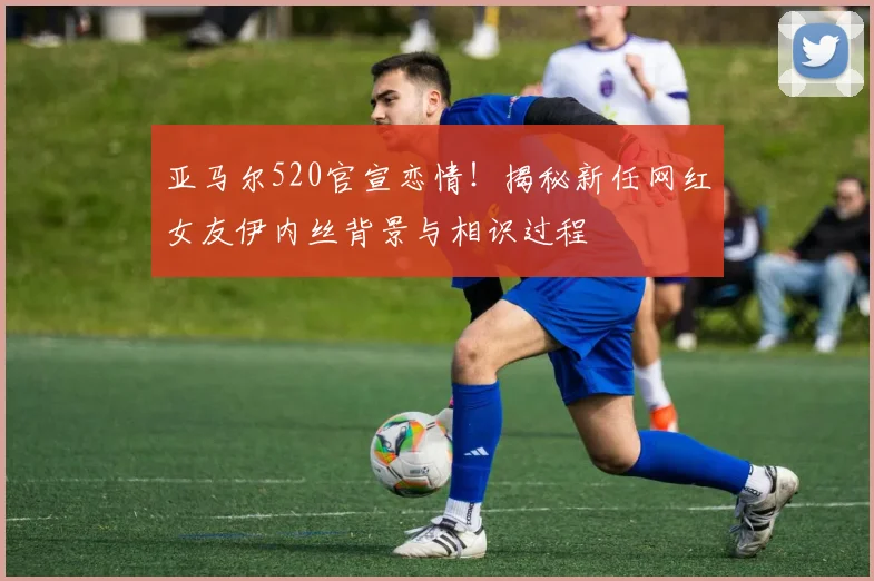 亚马尔520官宣恋情！揭秘新任网红女友伊内丝背景与相识过程