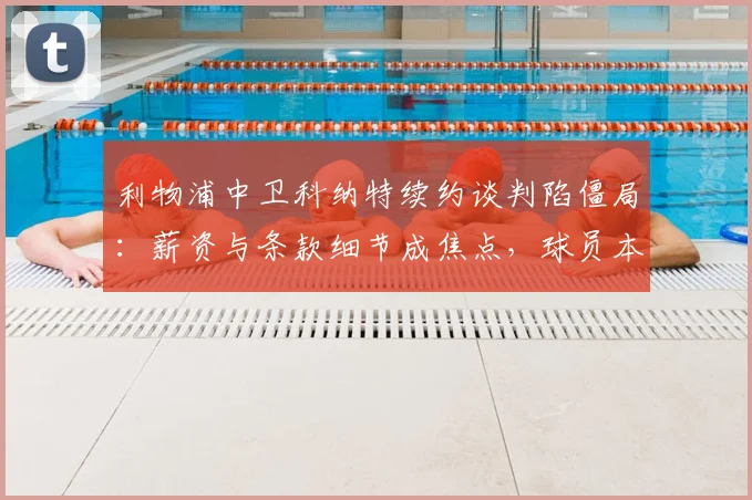 利物浦中卫科纳特续约谈判陷僵局：薪资与条款细节成焦点，球员本人重申渴望留队