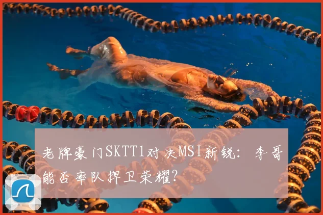 老牌豪门SKTT1对决MSI新锐：李哥能否率队捍卫荣耀？