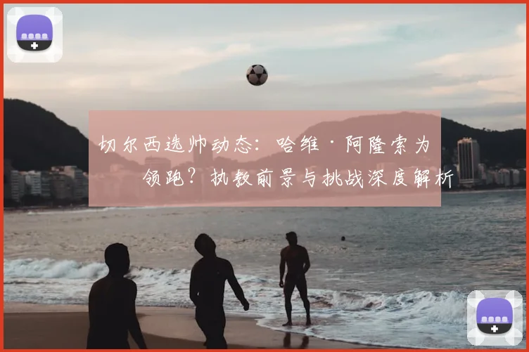 切尔西选帅动态：哈维·阿隆索为何领跑？执教前景与挑战深度解析