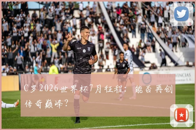C罗2026世界杯7月征程：能否再创传奇巅峰？