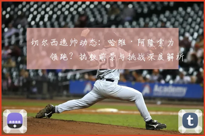 切尔西选帅动态：哈维·阿隆索为何领跑？执教前景与挑战深度解析