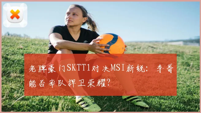 老牌豪门SKTT1对决MSI新锐：李哥能否率队捍卫荣耀？