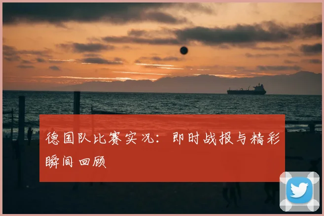 德国队比赛实况：即时战报与精彩瞬间回顾