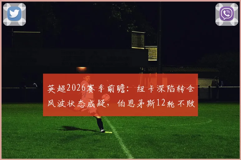 英超2026赛季前瞻：纽卡深陷转会风波状态成疑，伯恩茅斯12轮不败金身面临考验