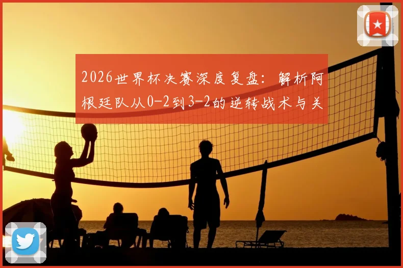 2026世界杯决赛深度复盘：解析阿根廷队从0-2到3-2的逆转战术与关键调整