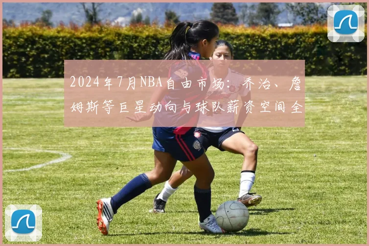 2024年7月NBA自由市场：乔治、詹姆斯等巨星动向与球队薪资空间全指南