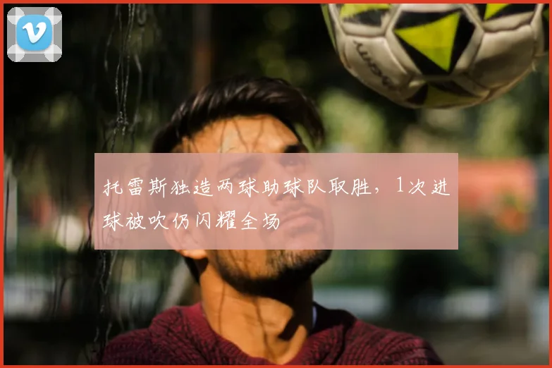 托雷斯独造两球助球队取胜，1次进球被吹仍闪耀全场